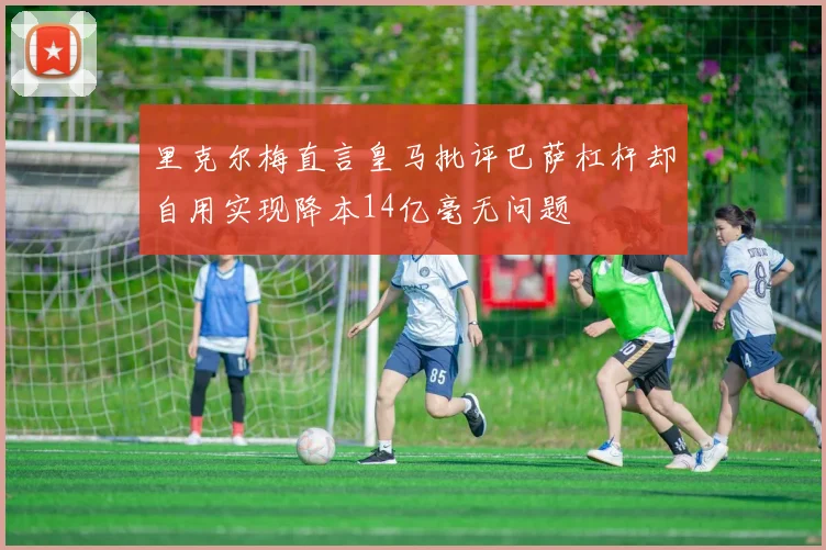 里克尔梅直言皇马批评巴萨杠杆却自用实现降本14亿毫无问题