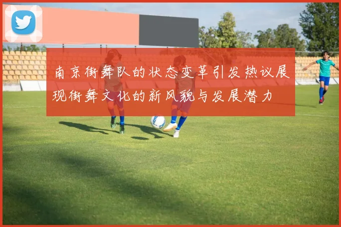 南京街舞队的状态变革引发热议展现街舞文化的新风貌与发展潜力