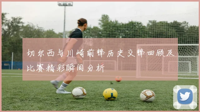 切尔西与川崎前锋历史交锋回顾及比赛精彩瞬间分析