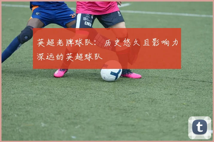 英超老牌球队：历史悠久且影响力深远的英超球队