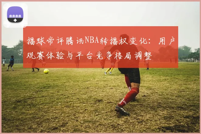 播球帝评腾讯NBA转播权变化：用户观赛体验与平台竞争格局调整