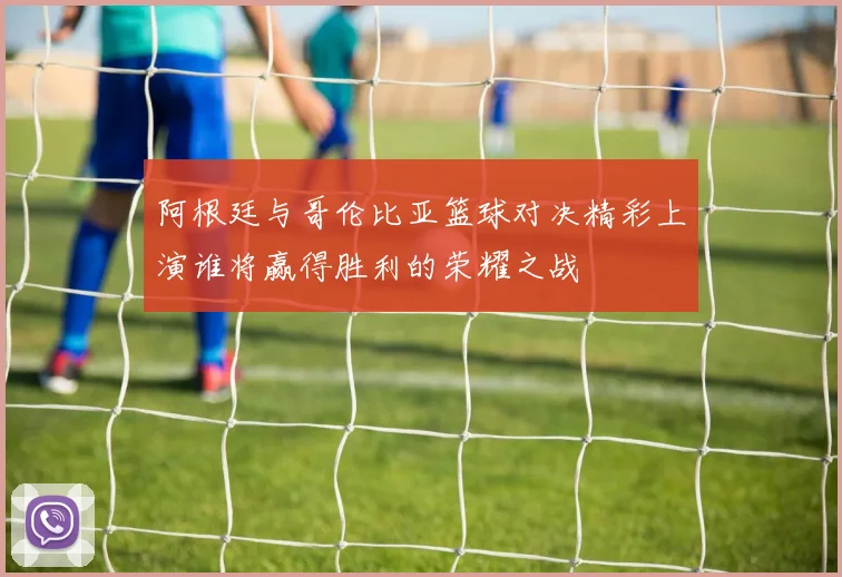 阿根廷与哥伦比亚篮球对决精彩上演谁将赢得胜利的荣耀之战