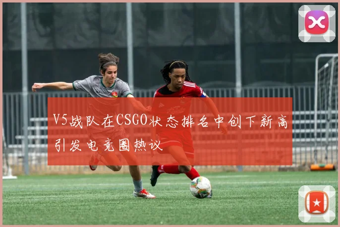 V5战队在CSGO状态排名中创下新高引发电竞圈热议