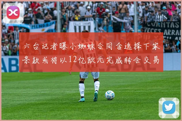 六台记者曝小蜘蛛合同含选择下家条款或将以12亿欧元完成转会交易