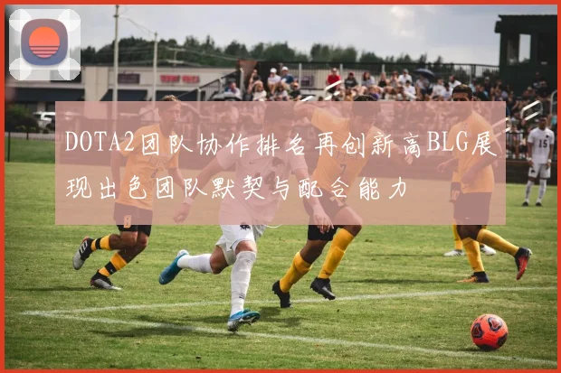 DOTA2团队协作排名再创新高BLG展现出色团队默契与配合能力