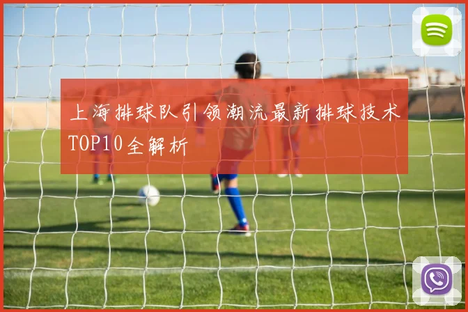 上海排球队引领潮流最新排球技术TOP10全解析