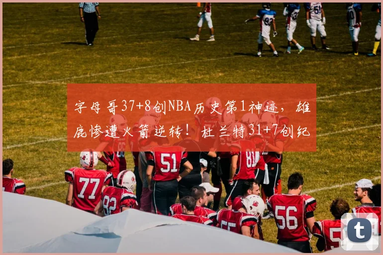 字母哥37+8创NBA历史第1神迹，雄鹿惨遭火箭逆转！杜兰特31+7创纪录，谢泼德立功