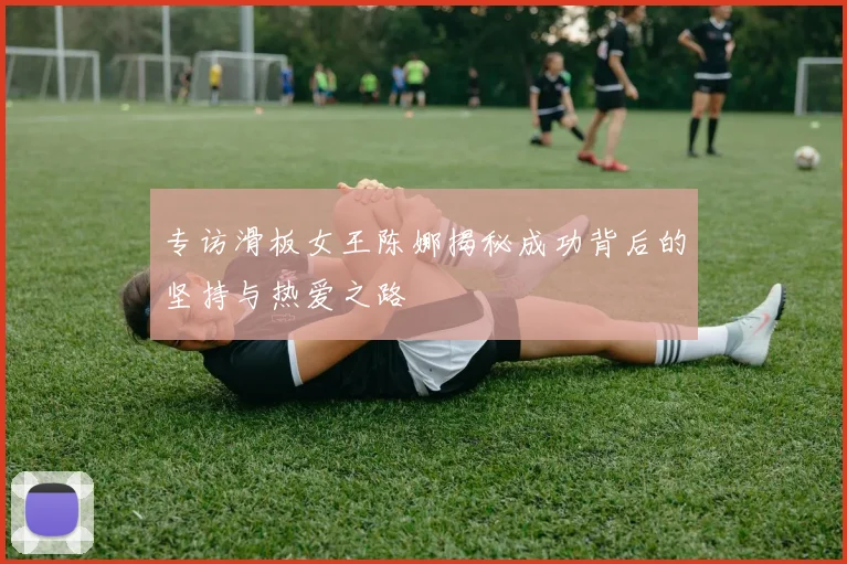 专访滑板女王陈娜揭秘成功背后的坚持与热爱之路