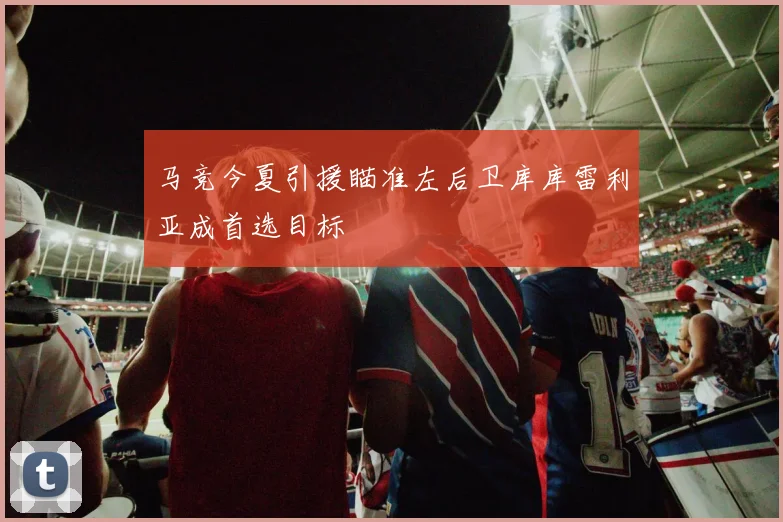 马竞今夏引援瞄准左后卫库库雷利亚成首选目标