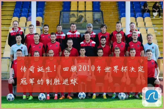 传奇诞生！回顾2010年世界杯决定冠军的制胜进球